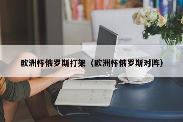 欧洲杯俄罗斯打架（欧洲杯俄罗斯对阵）