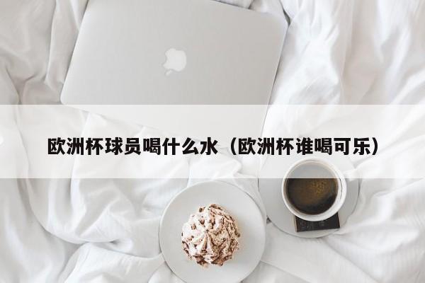 欧洲杯球员喝什么水（欧洲杯谁喝可乐）