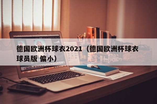 德国欧洲杯球衣2021（德国欧洲杯球衣 球员版 偏小）