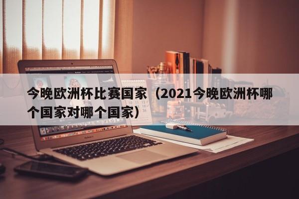 今晚欧洲杯比赛国家（2021今晚欧洲杯哪个国家对哪个国家）