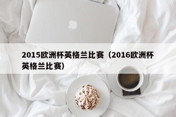 2015欧洲杯英格兰比赛（2016欧洲杯英格兰比赛）