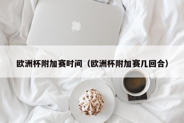 欧洲杯附加赛时间（欧洲杯附加赛几回合）