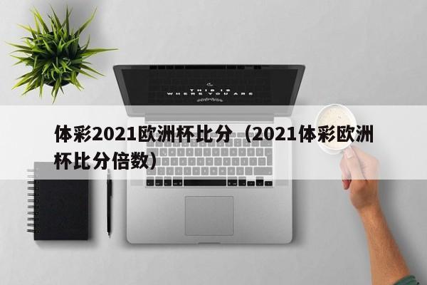 体彩2021欧洲杯比分（2021体彩欧洲杯比分倍数）