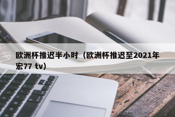 欧洲杯推迟半小时（欧洲杯推迟至2021年宏77 tv）