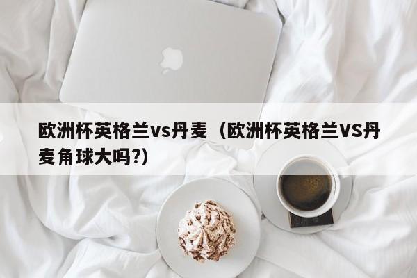 欧洲杯英格兰vs丹麦（欧洲杯英格兰VS丹麦角球大吗?）