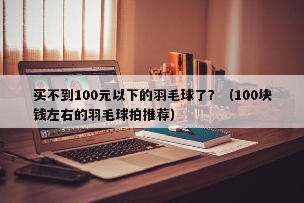 买不到100元以下的羽毛球了？（100块钱左右的羽毛球拍推荐）