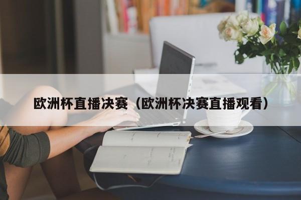 欧洲杯直播决赛（欧洲杯决赛直播观看）