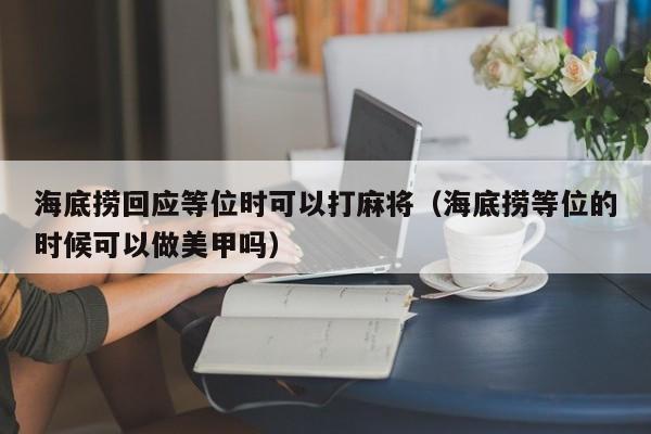 海底捞回应等位时可以打麻将（海底捞等位的时候可以做美甲吗）