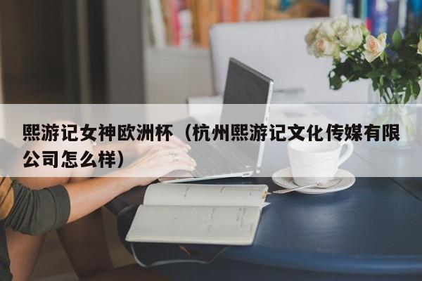 熙游记女神欧洲杯（杭州熙游记文化传媒有限公司怎么样）