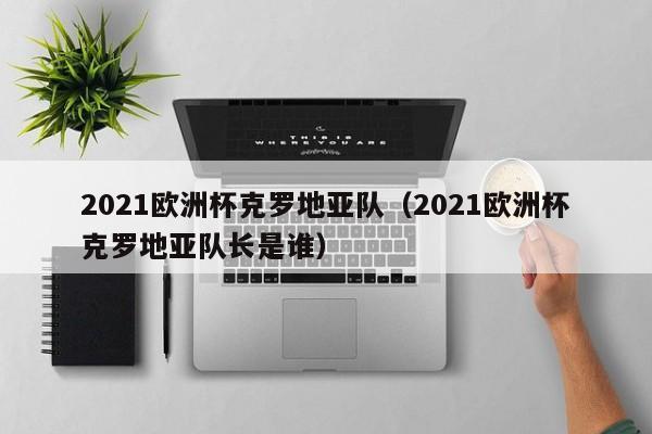 2021欧洲杯克罗地亚队（2021欧洲杯克罗地亚队长是谁）