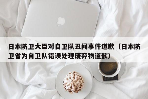 日本防卫大臣对自卫队丑闻事件道歉（日本防卫省为自卫队错误处理废弃物道歉）