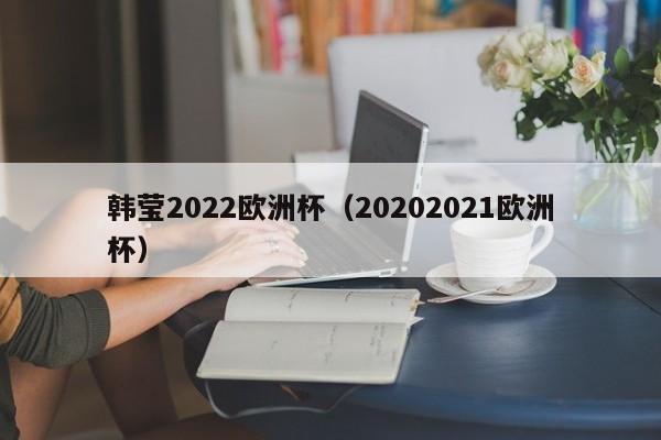 韩莹2022欧洲杯（20202021欧洲杯）