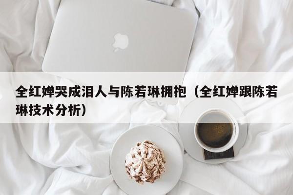 全红婵哭成泪人与陈若琳拥抱（全红婵跟陈若琳技术分析）