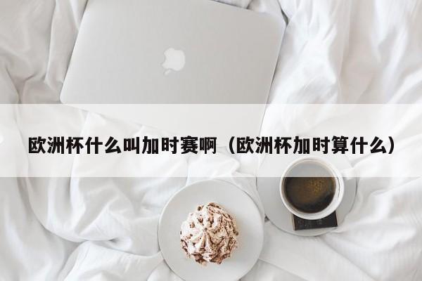 欧洲杯什么叫加时赛啊（欧洲杯加时算什么）