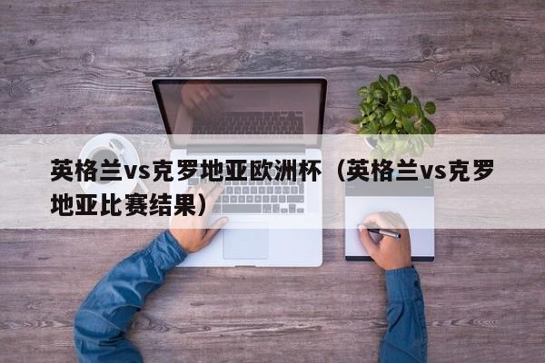 英格兰vs克罗地亚欧洲杯（英格兰vs克罗地亚比赛结果）