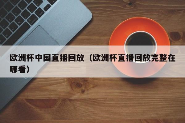 欧洲杯中国直播回放（欧洲杯直播回放完整在哪看）