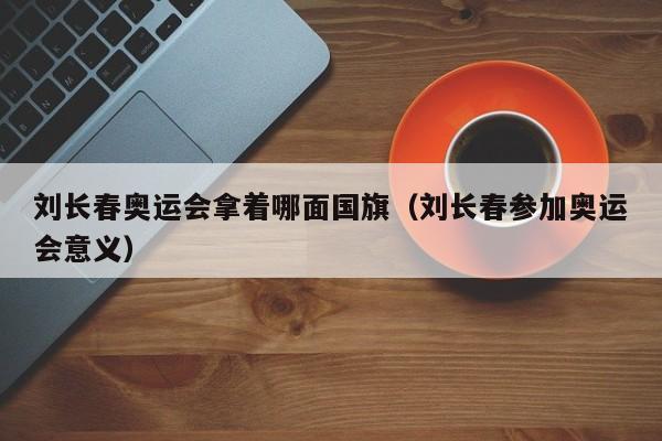 刘长春奥运会拿着哪面国旗（刘长春参加奥运会意义）