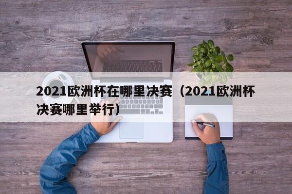 2021欧洲杯在哪里决赛（2021欧洲杯决赛哪里举行）