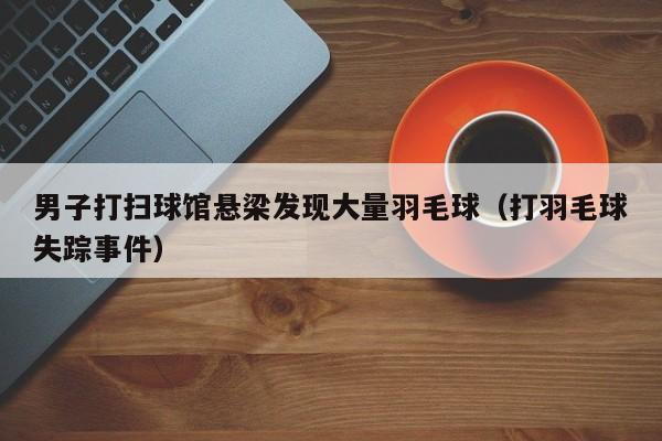 男子打扫球馆悬梁发现大量羽毛球（打羽毛球失踪事件）