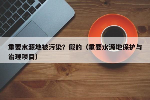 重要水源地被污染？假的（重要水源地保护与治理项目）