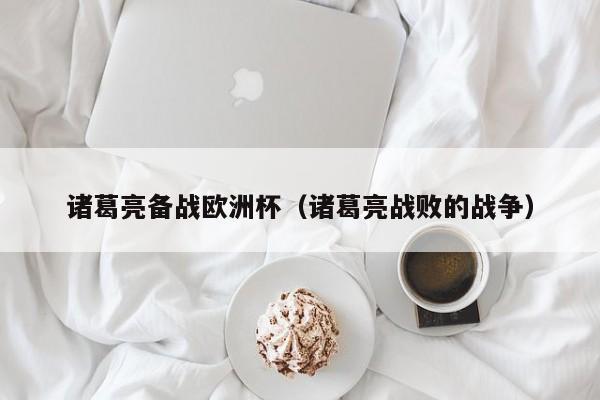 诸葛亮备战欧洲杯（诸葛亮战败的战争）