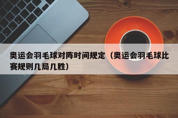 奥运会羽毛球对阵时间规定（奥运会羽毛球比赛规则几局几胜）