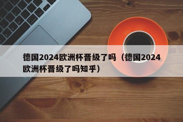 德国2024欧洲杯晋级了吗（德国2024欧洲杯晋级了吗知乎）