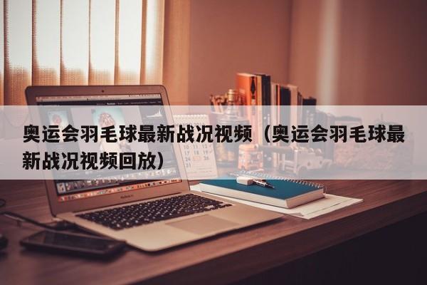 奥运会羽毛球最新战况视频（奥运会羽毛球最新战况视频回放）